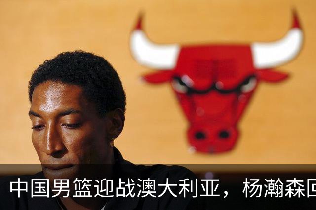 中国男篮迎战澳大利亚，杨瀚森回归首秀，郭士强调整阵容备战世预赛